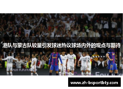 港队与蒙古队较量引发球迷热议球场内外的观点与期待