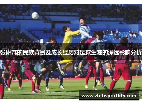 张琳芃的民族背景及成长经历对足球生涯的深远影响分析