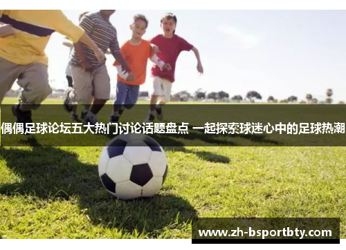 偶偶足球论坛五大热门讨论话题盘点 一起探索球迷心中的足球热潮