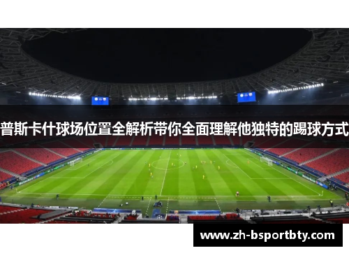 普斯卡什球场位置全解析带你全面理解他独特的踢球方式